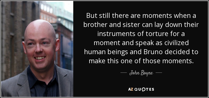 But still there are moments when a brother and sister can lay down their instruments of torture for a moment and speak as civilized human beings and Bruno decided to make this one of those moments. - John Boyne