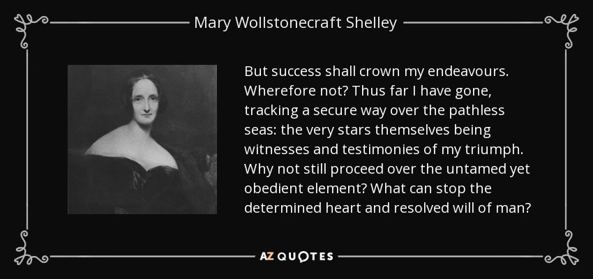 But success shall crown my endeavours. Wherefore not? Thus far I have gone, tracking a secure way over the pathless seas: the very stars themselves being witnesses and testimonies of my triumph. Why not still proceed over the untamed yet obedient element? What can stop the determined heart and resolved will of man? - Mary Wollstonecraft Shelley