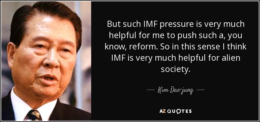But such IMF pressure is very much helpful for me to push such a, you know, reform. So in this sense I think IMF is very much helpful for alien society. - Kim Dae-jung