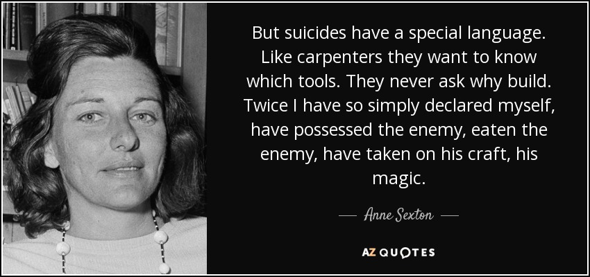 But suicides have a special language. Like carpenters they want to know which tools. They never ask why build. Twice I have so simply declared myself, have possessed the enemy, eaten the enemy, have taken on his craft, his magic. - Anne Sexton