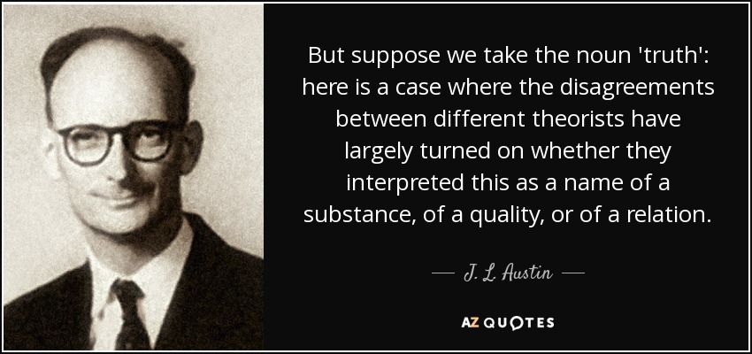 But suppose we take the noun 'truth': here is a case where the disagreements between different theorists have largely turned on whether they interpreted this as a name of a substance, of a quality, or of a relation. - J. L. Austin