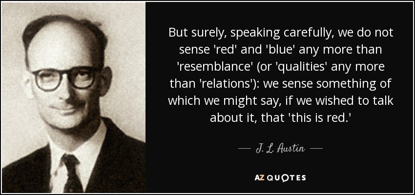But surely, speaking carefully, we do not sense 'red' and 'blue' any more than 'resemblance' (or 'qualities' any more than 'relations'): we sense something of which we might say, if we wished to talk about it, that 'this is red.' - J. L. Austin