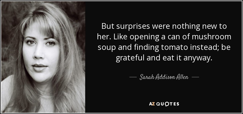But surprises were nothing new to her. Like opening a can of mushroom soup and finding tomato instead; be grateful and eat it anyway. - Sarah Addison Allen