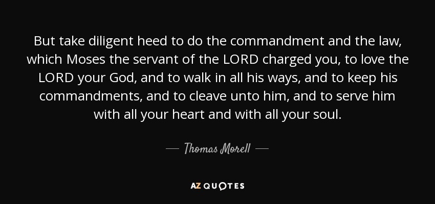 But take diligent heed to do the commandment and the law, which Moses the servant of the LORD charged you, to love the LORD your God, and to walk in all his ways, and to keep his commandments, and to cleave unto him, and to serve him with all your heart and with all your soul. - Thomas Morell
