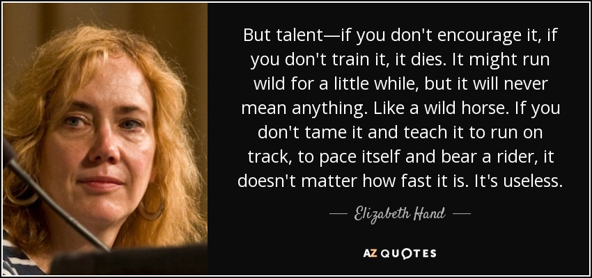 But talent—if you don't encourage it, if you don't train it, it dies. It might run wild for a little while, but it will never mean anything. Like a wild horse. If you don't tame it and teach it to run on track, to pace itself and bear a rider, it doesn't matter how fast it is. It's useless. - Elizabeth Hand