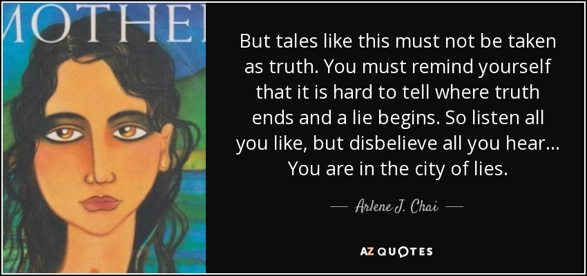 But tales like this must not be taken as truth. You must remind yourself that it is hard to tell where truth ends and a lie begins. So listen all you like, but disbelieve all you hear... You are in the city of lies. - Arlene J. Chai