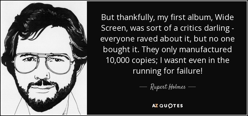 But thankfully, my first album, Wide Screen, was sort of a critics darling - everyone raved about it, but no one bought it. They only manufactured 10,000 copies; I wasnt even in the running for failure! - Rupert Holmes
