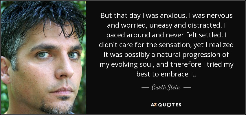 But that day I was anxious. I was nervous and worried, uneasy and distracted. I paced around and never felt settled. I didn't care for the sensation, yet I realized it was possibly a natural progression of my evolving soul, and therefore I tried my best to embrace it. - Garth Stein