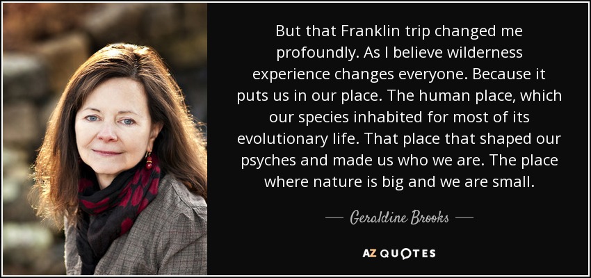 But that Franklin trip changed me profoundly. As I believe wilderness experience changes everyone. Because it puts us in our place. The human place, which our species inhabited for most of its evolutionary life. That place that shaped our psyches and made us who we are. The place where nature is big and we are small. - Geraldine Brooks