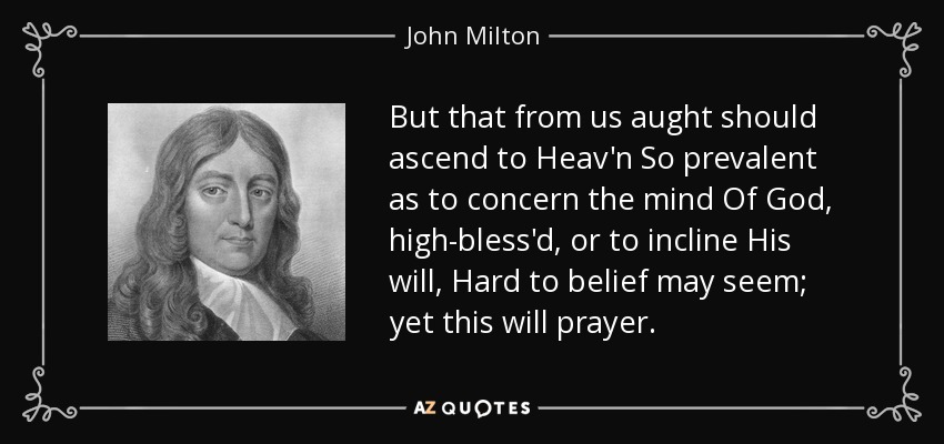 But that from us aught should ascend to Heav'n So prevalent as to concern the mind Of God, high-bless'd, or to incline His will, Hard to belief may seem; yet this will prayer. - John Milton