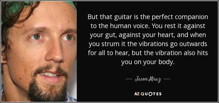 But that guitar is the perfect companion to the human voice. You rest it against your gut, against your heart, and when you strum it the vibrations go outwards for all to hear, but the vibration also hits you on your body. - Jason Mraz
