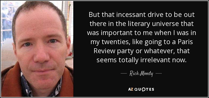 But that incessant drive to be out there in the literary universe that was important to me when I was in my twenties, like going to a Paris Review party or whatever, that seems totally irrelevant now. - Rick Moody
