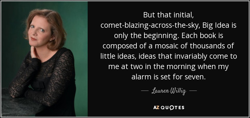 But that initial, comet-blazing-across-the-sky, Big Idea is only the beginning. Each book is composed of a mosaic of thousands of little ideas, ideas that invariably come to me at two in the morning when my alarm is set for seven. - Lauren Willig