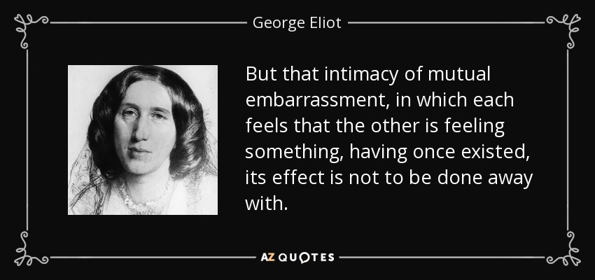 But that intimacy of mutual embarrassment, in which each feels that the other is feeling something, having once existed, its effect is not to be done away with. - George Eliot