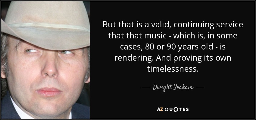 But that is a valid, continuing service that that music - which is, in some cases, 80 or 90 years old - is rendering. And proving its own timelessness. - Dwight Yoakam