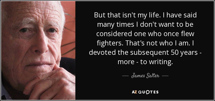 But that isn't my life. I have said many times I don't want to be considered one who once flew fighters. That's not who I am. I devoted the subsequent 50 years - more - to writing. - James Salter