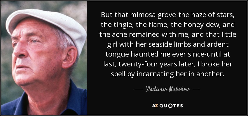 But that mimosa grove-the haze of stars, the tingle, the flame, the honey-dew, and the ache remained with me, and that little girl with her seaside limbs and ardent tongue haunted me ever since-until at last, twenty-four years later, I broke her spell by incarnating her in another. - Vladimir Nabokov