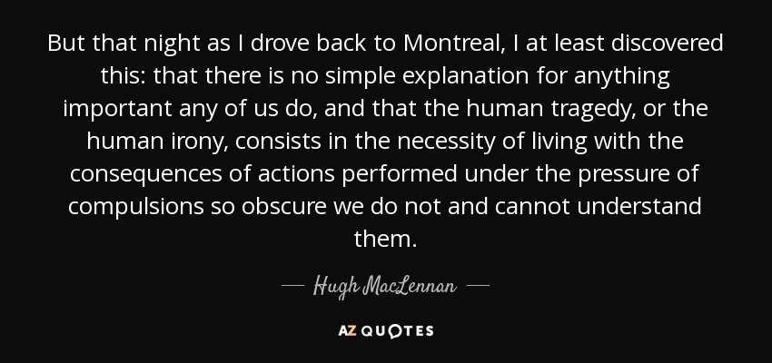 But that night as I drove back to Montreal, I at least discovered this: that there is no simple explanation for anything important any of us do, and that the human tragedy, or the human irony, consists in the necessity of living with the consequences of actions performed under the pressure of compulsions so obscure we do not and cannot understand them. - Hugh MacLennan