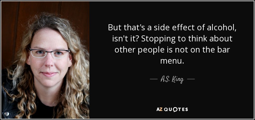 But that's a side effect of alcohol, isn't it? Stopping to think about other people is not on the bar menu. - A.S. King