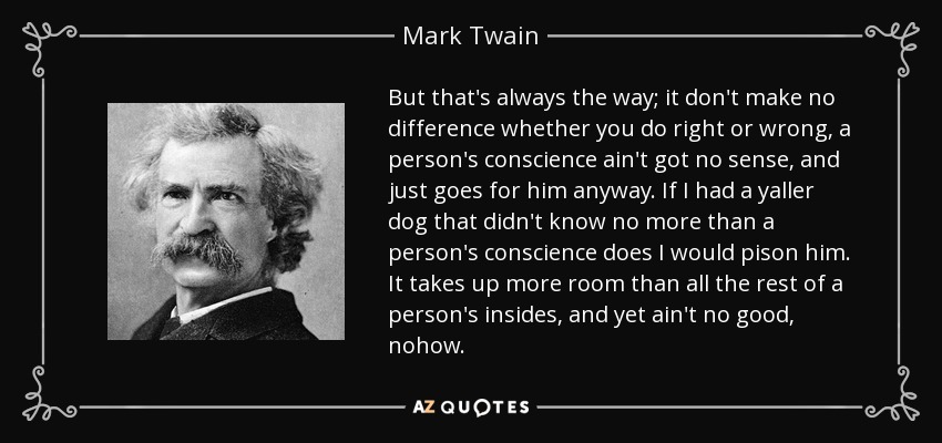 But that's always the way; it don't make no difference whether you do right or wrong, a person's conscience ain't got no sense, and just goes for him anyway. If I had a yaller dog that didn't know no more than a person's conscience does I would pison him. It takes up more room than all the rest of a person's insides, and yet ain't no good, nohow. - Mark Twain