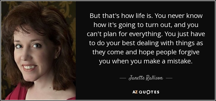 But that's how life is. You never know how it's going to turn out, and you can't plan for everything. You just have to do your best dealing with things as they come and hope people forgive you when you make a mistake. - Janette Rallison