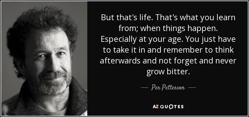But that's life. That's what you learn from; when things happen. Especially at your age. You just have to take it in and remember to think afterwards and not forget and never grow bitter. - Per Petterson