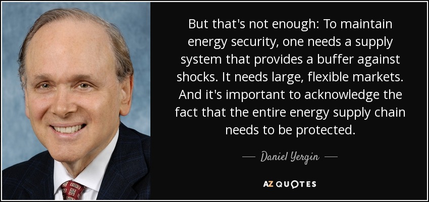 But that's not enough: To maintain energy security, one needs a supply system that provides a buffer against shocks. It needs large, flexible markets. And it's important to acknowledge the fact that the entire energy supply chain needs to be protected. - Daniel Yergin