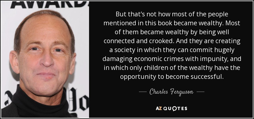 But that's not how most of the people mentioned in this book became wealthy. Most of them became wealthy by being well connected and crooked. And they are creating a society in which they can commit hugely damaging economic crimes with impunity, and in which only children of the wealthy have the opportunity to become successful. - Charles Ferguson