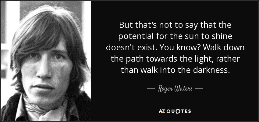 But that's not to say that the potential for the sun to shine doesn't exist. You know? Walk down the path towards the light, rather than walk into the darkness. - Roger Waters
