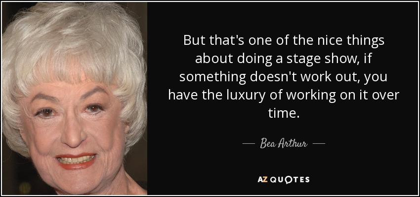 But that's one of the nice things about doing a stage show, if something doesn't work out, you have the luxury of working on it over time. - Bea Arthur