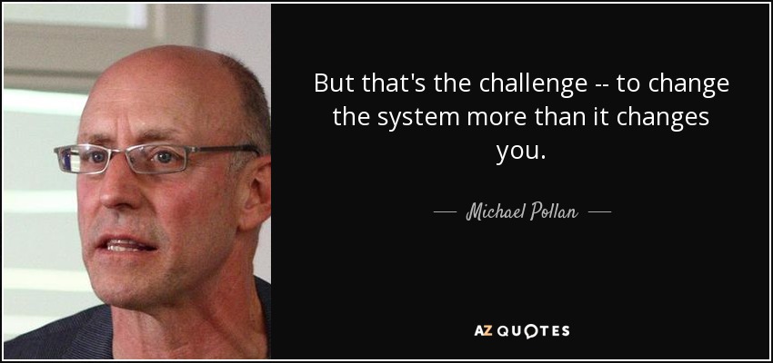 But that's the challenge -- to change the system more than it changes you. - Michael Pollan