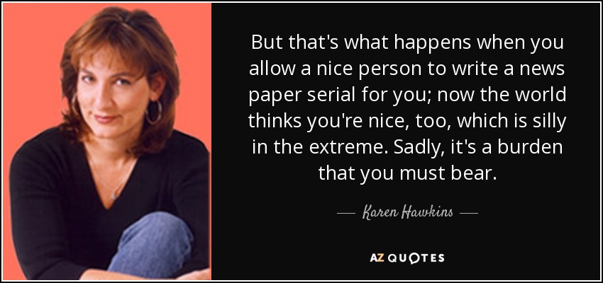 But that's what happens when you allow a nice person to write a news paper serial for you; now the world thinks you're nice, too, which is silly in the extreme. Sadly, it's a burden that you must bear. - Karen Hawkins