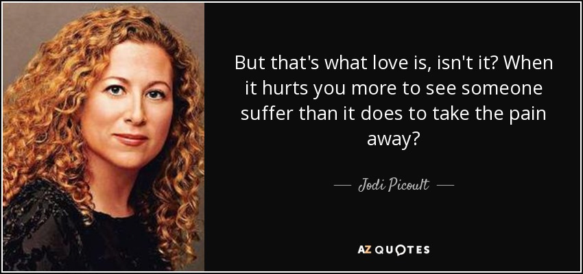 But that's what love is, isn't it? When it hurts you more to see someone suffer than it does to take the pain away? - Jodi Picoult