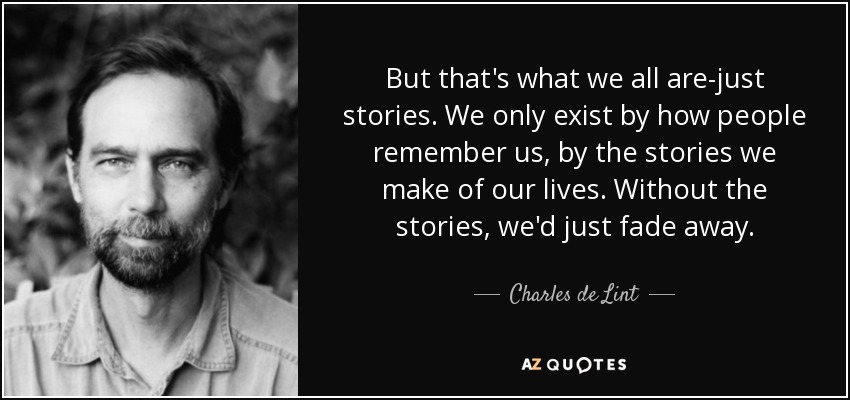 But that's what we all are-just stories. We only exist by how people remember us, by the stories we make of our lives. Without the stories, we'd just fade away. - Charles de Lint