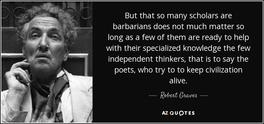 But that so many scholars are barbarians does not much matter so long as a few of them are ready to help with their specialized knowledge the few independent thinkers, that is to say the poets, who try to to keep civilization alive. - Robert Graves