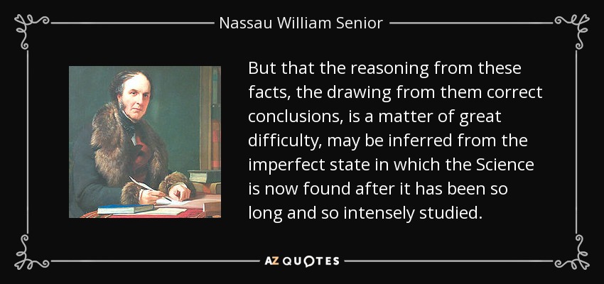 But that the reasoning from these facts, the drawing from them correct conclusions, is a matter of great difficulty, may be inferred from the imperfect state in which the Science is now found after it has been so long and so intensely studied. - Nassau William Senior