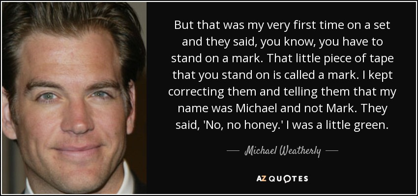 But that was my very first time on a set and they said, you know, you have to stand on a mark. That little piece of tape that you stand on is called a mark. I kept correcting them and telling them that my name was Michael and not Mark. They said, 'No, no honey.' I was a little green. - Michael Weatherly