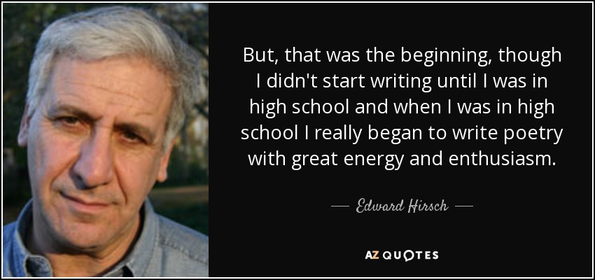 But, that was the beginning, though I didn't start writing until I was in high school and when I was in high school I really began to write poetry with great energy and enthusiasm. - Edward Hirsch