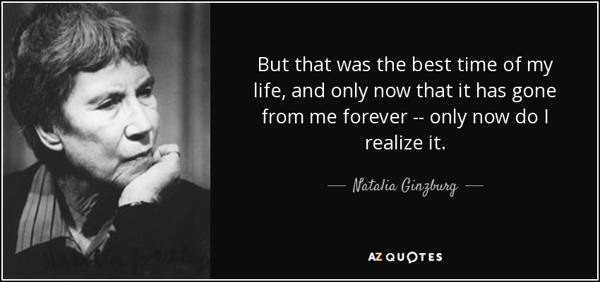 But that was the best time of my life, and only now that it has gone from me forever -- only now do I realize it. - Natalia Ginzburg