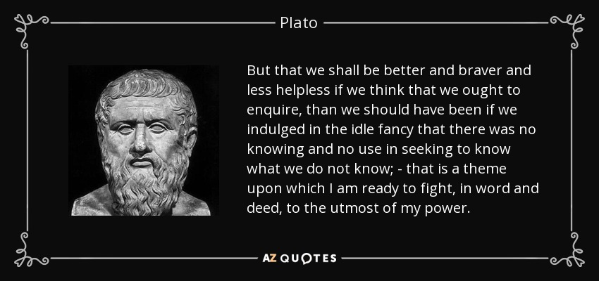 But that we shall be better and braver and less helpless if we think that we ought to enquire, than we should have been if we indulged in the idle fancy that there was no knowing and no use in seeking to know what we do not know; - that is a theme upon which I am ready to fight, in word and deed, to the utmost of my power. - Plato