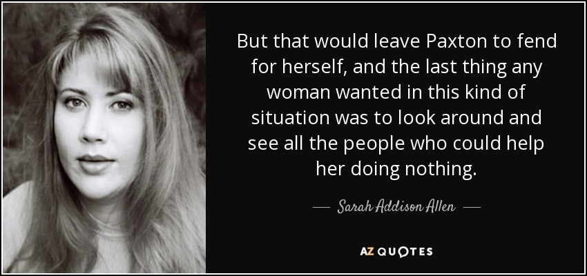 But that would leave Paxton to fend for herself, and the last thing any woman wanted in this kind of situation was to look around and see all the people who could help her doing nothing. - Sarah Addison Allen