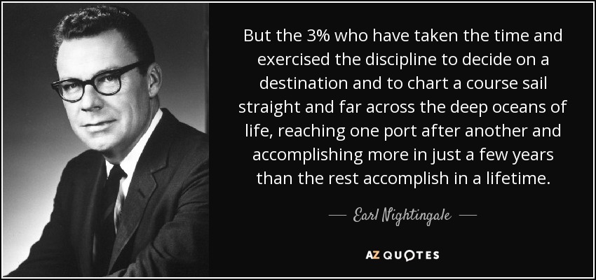 But the 3% who have taken the time and exercised the discipline to decide on a destination and to chart a course sail straight and far across the deep oceans of life, reaching one port after another and accomplishing more in just a few years than the rest accomplish in a lifetime. - Earl Nightingale