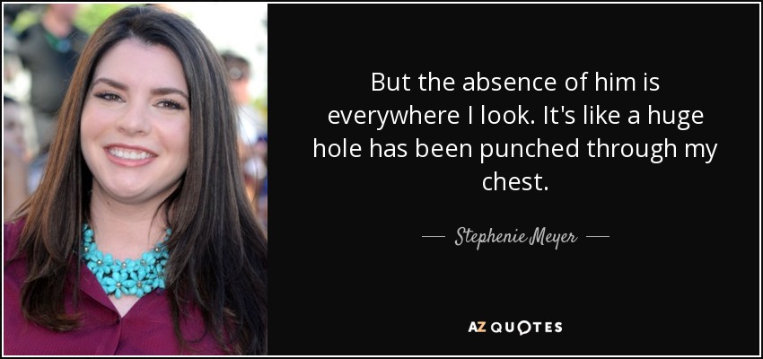 But the absence of him is everywhere I look. It's like a huge hole has been punched through my chest. - Stephenie Meyer