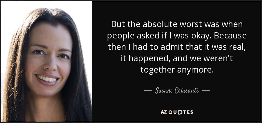 But the absolute worst was when people asked if I was okay. Because then I had to admit that it was real, it happened, and we weren't together anymore. - Susane Colasanti