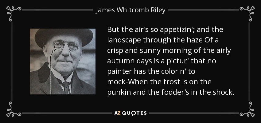 But the air's so appetizin'; and the landscape through the haze Of a crisp and sunny morning of the airly autumn days Is a pictur' that no painter has the colorin' to mock-When the frost is on the punkin and the fodder's in the shock. - James Whitcomb Riley