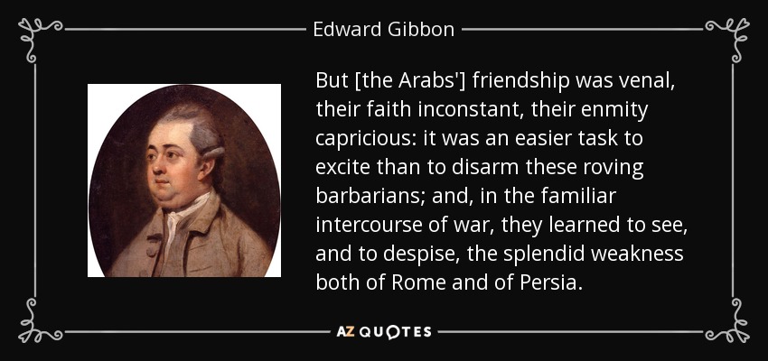 But [the Arabs'] friendship was venal, their faith inconstant, their enmity capricious: it was an easier task to excite than to disarm these roving barbarians; and, in the familiar intercourse of war, they learned to see, and to despise, the splendid weakness both of Rome and of Persia. - Edward Gibbon