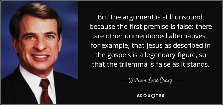 But the argument is still unsound, because the first premise is false: there are other unmentioned alternatives, for example, that Jesus as described in the gospels is a legendary figure, so that the trilemma is false as it stands. - William Lane Craig
