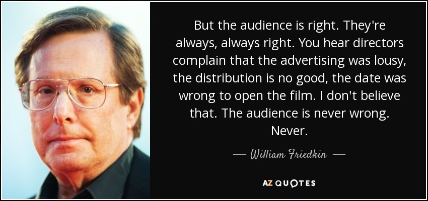 But the audience is right. They're always, always right. You hear directors complain that the advertising was lousy, the distribution is no good, the date was wrong to open the film. I don't believe that. The audience is never wrong. Never. - William Friedkin