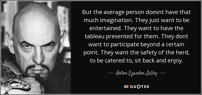 But the average person doesnt have that much imagination. They just want to be entertained. They want to have the tableau presented for them. They dont want to participate beyond a certain point. They want the safety of the herd, to be catered to, sit back and enjoy. - Anton Szandor LaVey