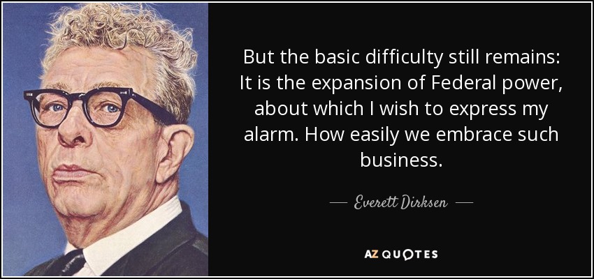 But the basic difficulty still remains: It is the expansion of Federal power, about which I wish to express my alarm. How easily we embrace such business. - Everett Dirksen